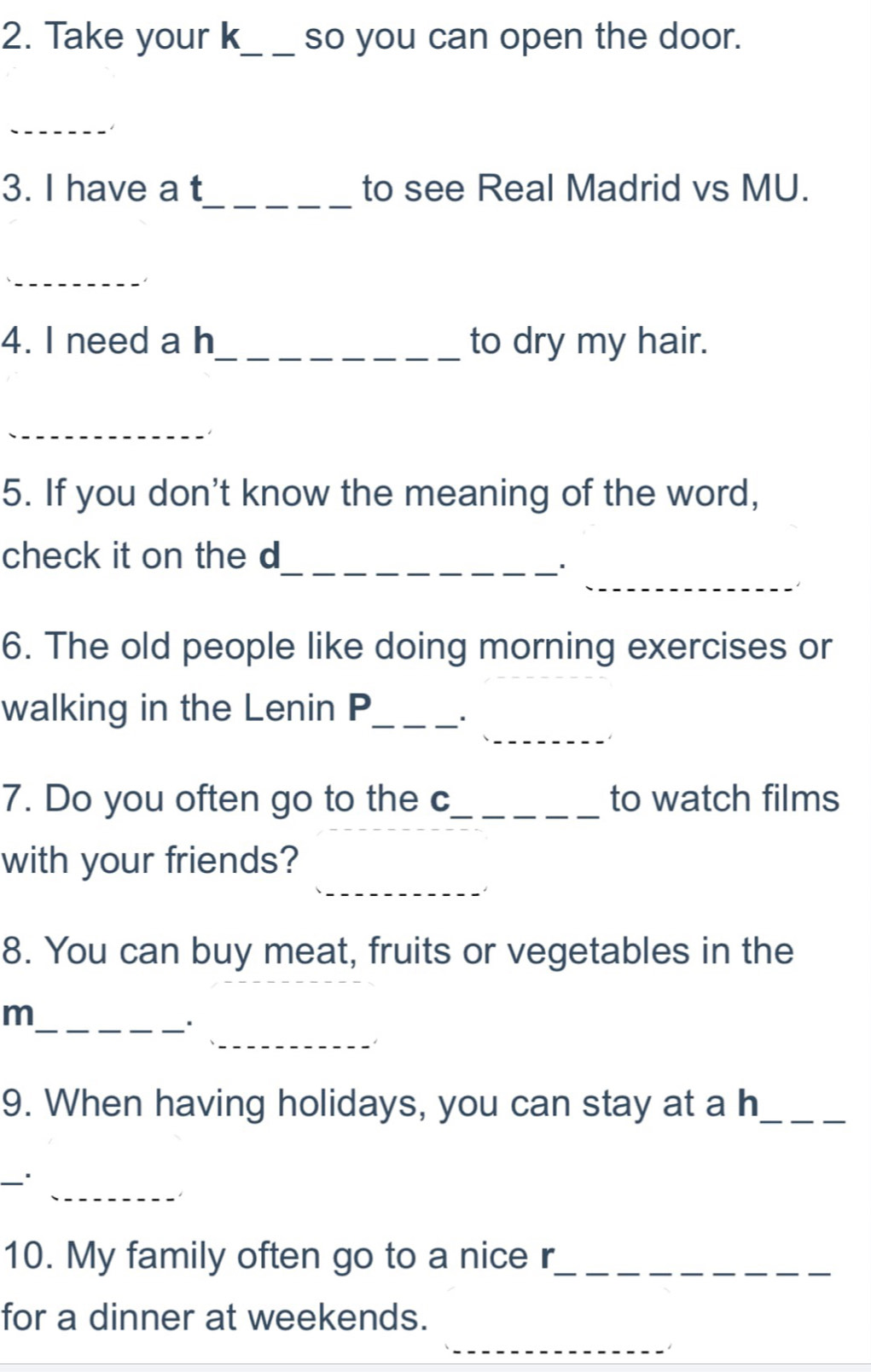 Take your k_ so you can open the door. 
_ 
1 
_ 
3. I have a t to see Real Madrid vs MU. 
_ 
4. I need a h_ to dry my hair. 
_ 
5. If you don't know the meaning of the word, 
_ 
_ 
check it on the d 
6. The old people like doing morning exercises or 
_ 
walking in the Lenin P_ 
7. Do you often go to the c_ to watch films 
_ 
with your friends? 
8. You can buy meat, fruits or vegetables in the 
_ 
_m 
9. When having holidays, you can stay at a h_ 
_ 
_ 
10. My family often go to a nice r_ 
_ 
for a dinner at weekends.