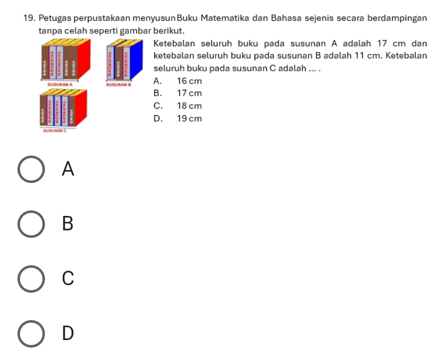 Petugas perpustakaan menyusunBuku Matematika dan Bahasa sejenis secara berdampingan
tanpa celah seperti gambar berikut.
Ketebalan seluruh buku pada susunan A adalah 17 cm dan
5; 5 ketebalan seluruh buku pada susunan B adalah 11 cm. Ketebalan
seluruh buku pada susunan C adalah ... .
A. 16 cm
B. 17 cm
C. 18 cm
D. 19 cm
A
B
C
D