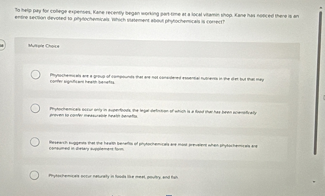 To help pay for college expenses, Kane recently began working part-time at a local vitamin shop. Kane has noticed there is an
entire section devoted to phytochemicals. Which statement about phytochemicals is correct?
58 Multiple Choice
Phytochemicals are a group of compounds that are not considered essential nutrients in the diet but that may
confer significant health benefits.

Phytochemicals occur only in superfoods, the legal definition of which is a food that has been scientifically
proven to confer measurable health benefits.
Research suggests that the health benefits of phytochemicals are most prevalent when phytochemicals are
consumed in dietary supplement form.
Phytochemicals occur naturally in foods like meat, poultry, and fish