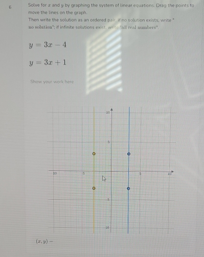 Solve for æ and y by graphing the system of linear equations. Drag the points to
move the lines on the graph.
Then write the solution as an ordered pair. if no solution exists, write "
no solution'; if infinite solutions exist, writh "all real numbers".
y=3x-4
y=3x+1
Show your work here
(x,y)-