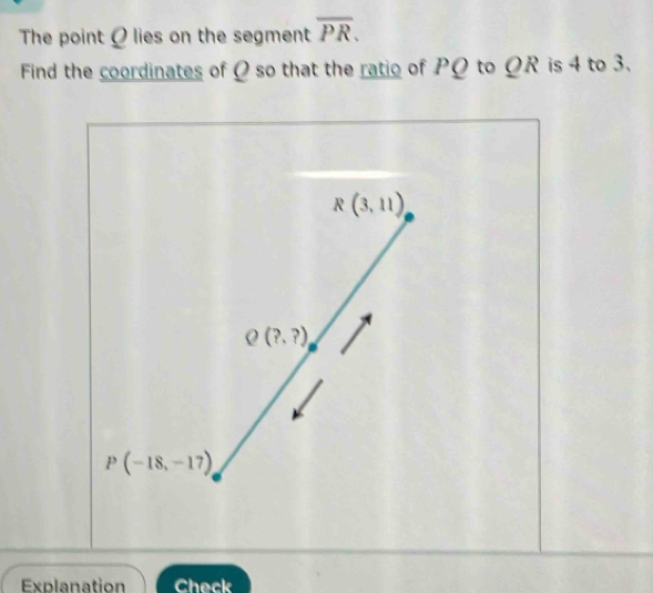 The point Ø lies on the segment overline PR. 
Find the coordinates of Ω so that the ratio of PΩ to ΩR is 4 to 3.
R(3,11)
Q(?,?)
P(-18,-17)
Explanation Check