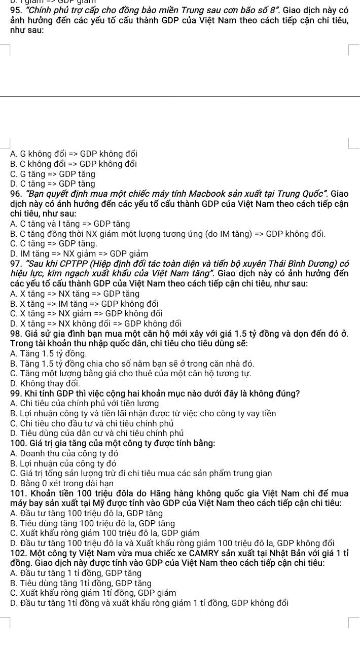 "Chính phủ trợ cấp cho đồng bào miền Trung sau cơn bão số 8'' * Giao dịch này có
ảnh hưởng đến các yếu tố cấu thành GDP của Việt Nam theo cách tiếp cận chi tiêu,
như sau:
A. G không dhat Oi=>GDP * không đổi
B. C không đổi Rightarrow GDP không đổi
C. Gtan gRightarrow GDPtan g
D. Ctan g=>GDPtan g
96. "Bạn quyết định mua một chiếc máy tính Macbook sản xuất tại Trung Quốc”. Giao
dịch này có ảnh hưởng đến các yếu tố cấu thành GDP của Việt Nam theo cách tiếp cận
chi tiêu, như sau:
A. C tăng và I tăng Rightarrow GDPtang
B. C tăng đồng thời NX giảm một lượng tương ứng (do IM tăng) Rightarrow GDP không đổi.
C. Ctan gRightarrow GDP tǎng.
D. IM tăi g=>NX giá mRightarrow GDP giảm
97. "Sau khi CPTPP (Hiệp định đối tác toàn diện và tiến bộ xuyên Thái Bình Dương) có
hiệu lực, kim ngạch xuất khấu của Việt Nam tăng". Giao dịch này có ảnh hưởng đến
các yếu tố cấu thành GDP của Việt Nam theo cách tiếp cận chi tiêu, như sau:
A. Xtan gRightarrow NXtan gRightarrow GDP 1° áng
B. Xtan gRightarrow IMta ng Rightarrow GDP không đối
C. Xtan gRightarrow NXg giảm Rightarrow GDP không đổi
D. Xtan gRightarrow NX không dwidehat Oi=>GDP không đối
98. Giả sử gia đình bạn mua một căn hộ mới xây với giá 1.5 tỷ đồng và dọn đến đó ở.
Trong tài khoản thu nhập quốc dân, chi tiêu cho tiêu dùng sẽ:
A. Tăng 1.5 tỷ đồng.
B. Tăng 1.5 tỷ đồng chia cho số năm bạn sẽ ở trong căn nhà đó.
C. Tăng một lượng bằng giá cho thuê của một căn hộ tương tự.
D. Không thay đôi.
99. Khi tính GDP thì việc cộng hai khoản mục nào dưới đây là không đúng?
A. Chi tiêu của chính phủ với tiền lương
B. Lợi nhuận công ty và tiền lãi nhận được từ việc cho công ty vay tiền
C. Chi tiêu cho đầu tư và chi tiêu chính phú
D. Tiêu dùng của dân cư và chi tiêu chính phủ
100. Giá trị gia tăng của một công ty được tính bằng:
A. Doanh thu của công ty đó
B. Lợi nhuận của công ty đó
C. Giá trị tổng sản lượng trừ đi chi tiêu mua các sản phẩm trung gian
D. Bằng 0 xét trong dài hạn
101. Khoản tiền 100 triệu đôla do Hãng hàng không quốc gia Việt Nam chi để mua
máy bay sản xuất tại Mỹ được tính vào GDP của Việt Nam theo cách tiếp cận chi tiêu:
A. Đầu tư tăng 100 triệu đô la, GDP tăng
B. Tiêu dùng tăng 100 triệu đô la, GDP tăng
C. Xuất khấu ròng giảm 100 triệu đô la, GDP giảm
D. Đầu tư tăng 100 triệu đô la và Xuất khấu ròng giảm 100 triệu đô la, GDP không đối
102. Một công ty Việt Nam vừa mua chiếc xe CAMRY sản xuất tại Nhật Bản với giá 1 tỉ
đồng. Giao dịch này được tính vào GDP của Việt Nam theo cách tiếp cận chi tiêu:
A. Đầu tư tăng 1 tỉ đồng, GDP tăng
B. Tiêu dùng tăng 1tỉ đồng, GDP tăng
C. Xuất khẩu ròng giám 1tỉ đồng, GDP giám
D. Đầu tư tăng 1tỉ đồng và xuất khẩu ròng giám 1 tỉ đồng, GDP không đổi