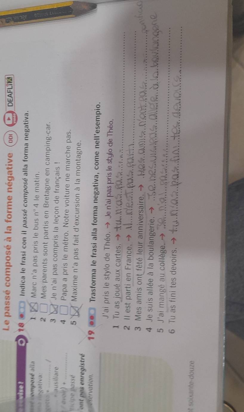 Le passé composé à la forme négative ( ddi DEAFLIM 
o 
vise ! 18 Indica le frasi con il passé composé alla forma negativa. 
=é composé alla 1 Marc n'a pas pris le bus n°4 le matin. 
2 
a regativa: Mes parents sont partis en Bretagne en camping-car. 
. ............. / 
+ ausiliare 
3 Je n'ai pas compris la leçon de français ! 
4 □ 
oir ............ Papa a pris le métro. Notre voiture ne marche pas. 
ticipe passé 5 Maxime n'a pas fait d'excursion à la montagne. 
ont pes enregistré 
eservation. 19 .. Trasforma le frasi alla forma negativa, come nell'esempio. 
J'ai pris le stylo de Théo. → Je n'ai pas pris le stylo de Théo. 
1 Tu as joué aux cartes. 
_ 
2 II est parti en France. 
_ 
_ 
3 Mes amis ont fêté leur anniversaire. - 
_ 
4 Je suis allée à la boulangerie. 
_ 
5 J'ai mangé au collège. 
_ 
6 Tu as fini tes devoirs. 
t soiante-douze