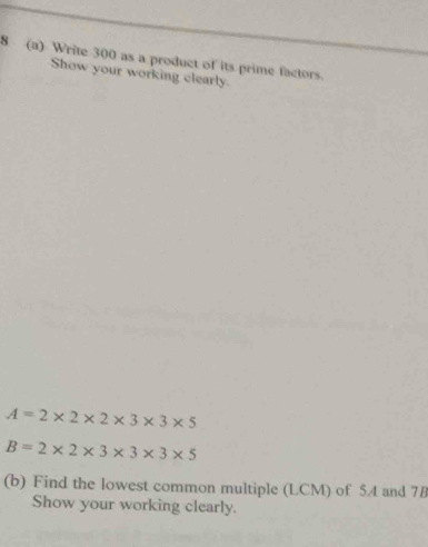 8 (a) Write 300 as a product of its prime factors. 
Show your working clearly.
A=2* 2* 2* 3* 3* 5
B=2* 2* 3* 3* 3* 5
(b) Find the lowest common multiple (LCM) of 5A and 78
Show your working clearly.