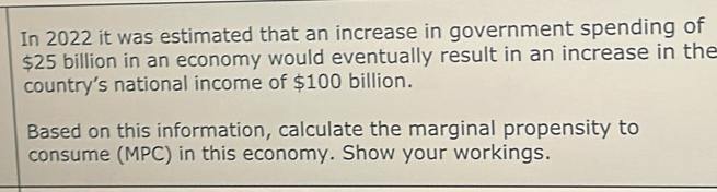 In 2022 it was estimated that an increase in government spending of
$25 billion in an economy would eventually result in an increase in the 
country’s national income of $100 billion. 
Based on this information, calculate the marginal propensity to 
consume (MPC) in this economy. Show your workings.