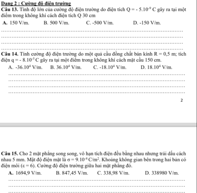 Dang 2 : Cường độ điện trường
Câu 13. Tính độ lớn của cường độ điện trường do điện tích Q=-5.10^(-9)C gây ra tại một
điểm trong không khí cách điện tích Q 30 cm
A. 150 V/m. B. 500 V/m. C. -500 V/m. D. -150 V/m.
_
_
_
_
_
_
Câu 14. Tính cường độ điện trường do một quả cầu đồng chất bán kính R=0,5m; tích
điện q=-8.10^(-5)C gây ra tại một điểm trong không khí cách mặt cầu 150 cm.
A. -36.10^4V/m. B. 36.10^4V/m. C. -18.10^4V/m. D. 18.10^4V/m. 
_
_
_
_
2
Câu 15. Cho 2 mặt phẳng song song, vô hạn tích điện đều bằng nhau nhưng trái dấu cách
nhau 5 mm. Mật độ điện mặt là sigma =9.10^(-8)C/m^2 F. Khoảng không gian bên trong hai bản có
điện môi (varepsilon =6). Cường độ điện trường giữa hai mặt phẳng đó.
A. 1694,9 V/m. B. 847,45 V/m. C. 338,98 V/m. D. 338980 V/m.
_
_
_