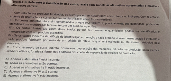 Referente à classificação dos custos, avalie com cautela as afirmativas apresentadas e escolha a
alternativa correta:
l - Com relação aos produtos fabricados, os custos podem ser classificados como diretos ou indiretos. Com relação ao
volume de produção, os custos podem ser classificados como fixos ou variáveis.
II - Os custos indiretos são assim denominados porque seus valores, e, principalmente, sua quantidade, podem ser
identificados e mensurados facilmente com um produto especifico.
II - Os custos diretos são assim denominados porque seus valores e quantidades podem ser identificados e
mensurados com um produto específico.
fV - Se os custos indiretos são dificeis de identificação em relação a cada produto, o valor desses custos é atribuído a
cada produto fabricado por meio de um critério de rateio, o qual será estimado ou até mesmo atribuído pela
empresa.
V - Como exemplo de custo indireto, observa-se: depreciação das máquinas utilizadas na produção (serra elétrica,
lixadeira elétrica, furadeira, forno etc.) e salários dos chefes de supervisão de equipes de produção .
A) Apenas a afirmativa II está incorreta.
B) Todas as afirmativas estão corretas.
C) Apenas as afirmativas I e III estão incorretas.
D) Apenas a afirmativa IV está correta.
E) Apenas a afirmativa V está incorreta.