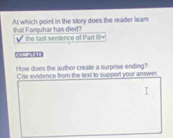 At which point in the story does the reader learn 
that Farquhar has died? 
the last sentence of Part lil 
COMPLETE 
How does the author create a surprise ending? 
Cite evidence from the text to support your answer.