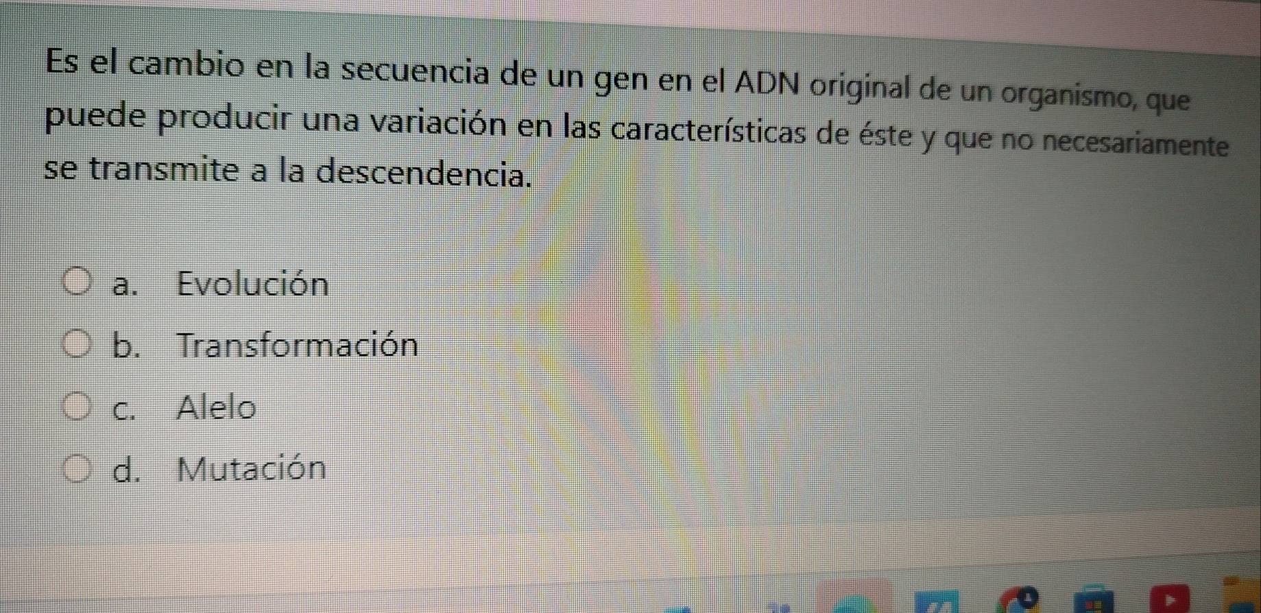 Es el cambio en la secuencia de un gen en el ADN original de un organismo, que
puede producir una variación en las características de éste y que no necesariamente
se transmite a la descendencia.
a. Evolución
b. Transformación
c. Alelo
d. Mutación