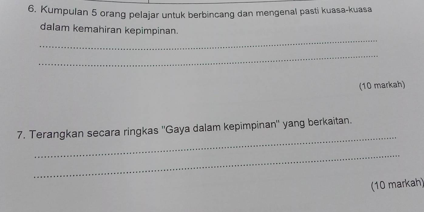 Kumpulan 5 orang pelajar untuk berbincang dan mengenal pasti kuasa-kuasa 
_ 
dalam kemahiran kepimpinan. 
_ 
(10 markah) 
_ 
7. Terangkan secara ringkas ''Gaya dalam kepimpinan'' yang berkaitan. 
_ 
(10 markah)