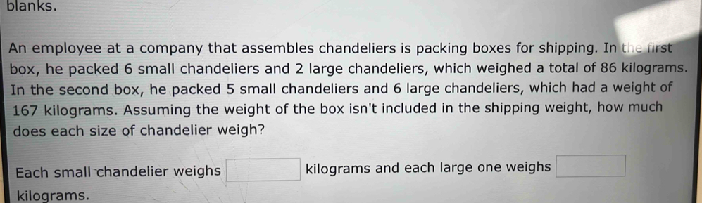 blanks. 
An employee at a company that assembles chandeliers is packing boxes for shipping. In the first 
box, he packed 6 small chandeliers and 2 large chandeliers, which weighed a total of 86 kilograms. 
In the second box, he packed 5 small chandeliers and 6 large chandeliers, which had a weight of
167 kilograms. Assuming the weight of the box isn't included in the shipping weight, how much 
does each size of chandelier weigh? 
Each small chandelier weighs □ kilograms and each large one weighs □
kilograms.