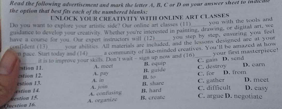 Read the following advertisement and mark the letter A, B, C or D on your answer sheet to indicale
the option that best fits each of the numbered blanks:
UNLOCK YOUR CREATIVITY WITH ONLINE ART CLASSES
Do you want to explore your artistic side? Our online art classes (11)_ you with the tools and 
guidance to develop your creativity. Whether you're interested in painting, drawing, or digital art, we
have a course for you. Our expert instructors will (12) you step by step, ensuring you feel
confident (13)_ your abilitics. All materials are included, and the lessons designed are at your
n pace. Start today and (14)_ a community of like-minded creatives. You’ll be amazed at how
it is to improve your skills. Don’t wait - sign up now and (16) your first masterpiece!
stion 11. A. meet B. equip C. gain D. send
estion 12. A. pay B. guide C. destroy D. carn
B. to C. for D. from
A. in
estion 13. B. share C. gather D. meet
A. join
estion 14. C. difficult D. easy
nestion 15. A. confusing B. hard
Question 16. A. organize B. creatc
C. argue D. negotiate