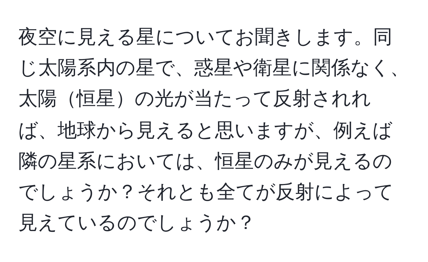 夜空に見える星についてお聞きします。同じ太陽系内の星で、惑星や衛星に関係なく、太陽恒星の光が当たって反射されれば、地球から見えると思いますが、例えば隣の星系においては、恒星のみが見えるのでしょうか？それとも全てが反射によって見えているのでしょうか？