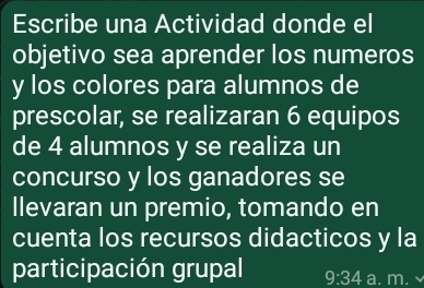 Escribe una Actividad donde el 
objetivo sea aprender los numeros 
y los colores para alumnos de 
prescolar, se realizaran 6 equipos 
de 4 alumnos y se realiza un 
concurso y los ganadores se 
llevaran un premio, tomando en 
cuenta los recursos didacticos y la 
participación grupal 9:34 a. m.