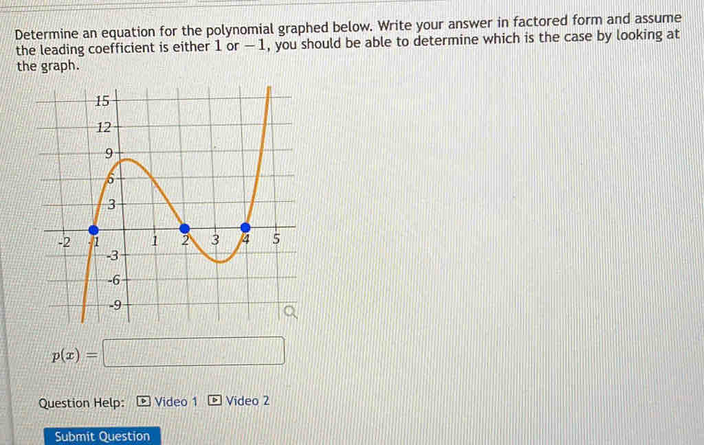 Determine an equation for the polynomial graphed below. Write your answer in factored form and assume 
the leading coefficient is either 1 or - 1, you should be able to determine which is the case by looking at 
the graph.
p(x)=□
Question Help: Video 1 Video 2 
Submit Question