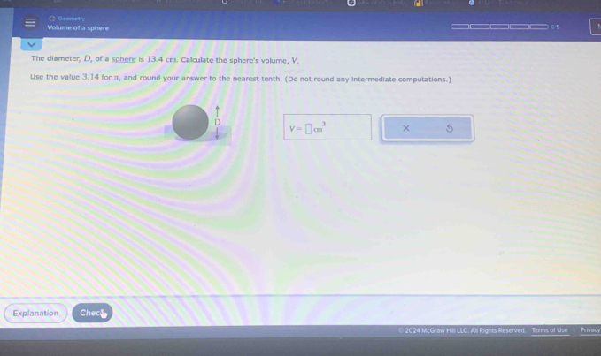 ( Geametry 
Volume of a sphere 0/5 
The diameter, D, of a sphere is 13.4 cm. Calculate the sphere's volume, V. 
Use the value 3.14 for π, and round your answer to the nearest tenth. (Do not round any intermediate computations.) 
D V=□ cm^3 × 5 
Explanation Chece 
© 2024 McGraw Hill LLC. All Rights Reserved. Terms of Use Privacy