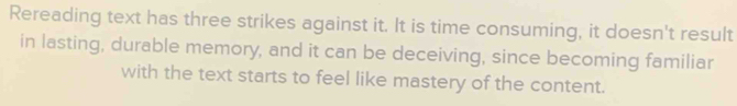 Rereading text has three strikes against it. It is time consuming, it doesn't result 
in lasting, durable memory, and it can be deceiving, since becoming familiar 
with the text starts to feel like mastery of the content.