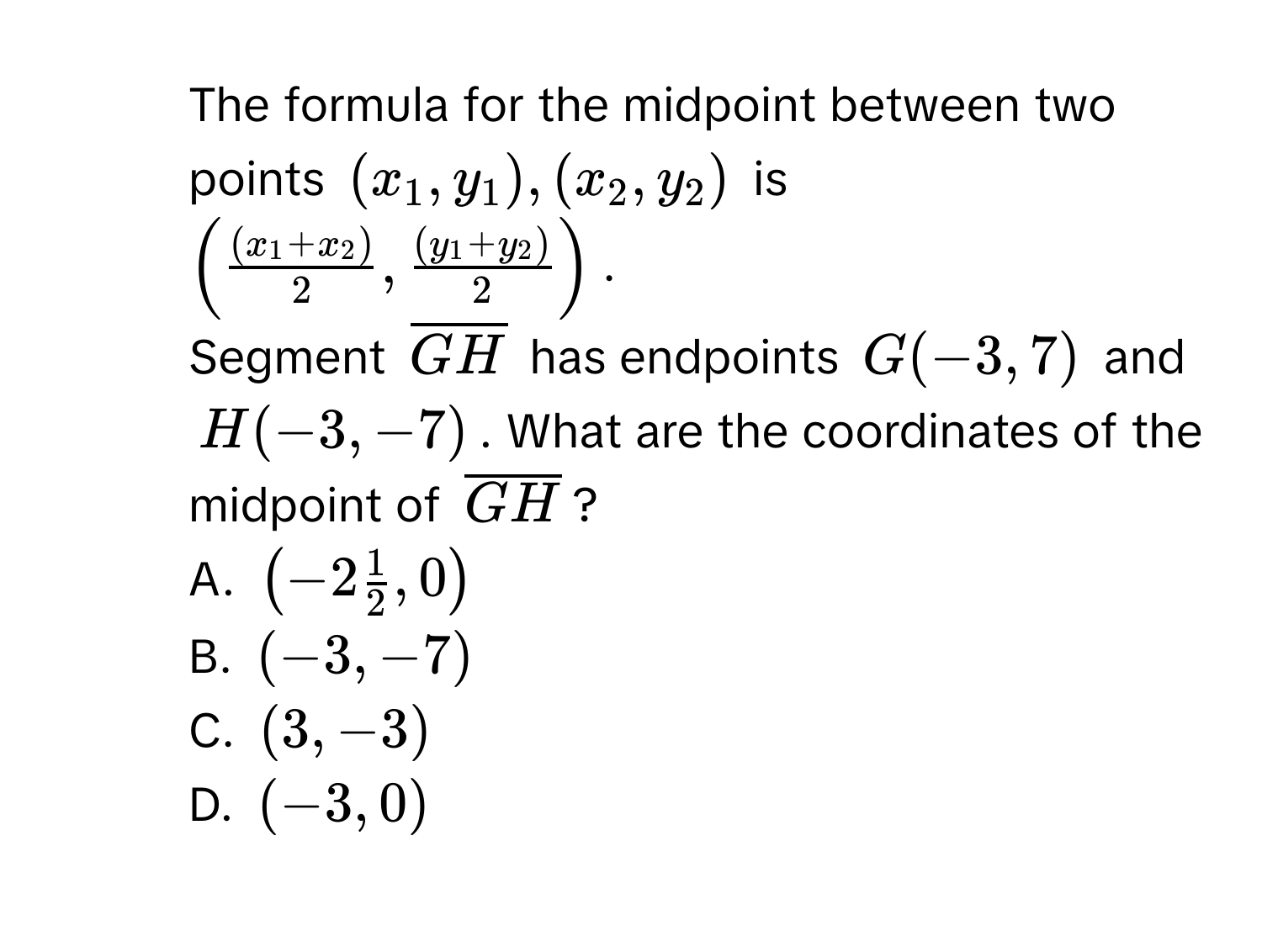 The formula for the midpoint between two points $(x_1,y_1),(x_2,y_2)$ is $(frac (x_1+x_2)2,frac (y_1+y_2)2)$. 
Segment $overline GH$ has endpoints $G(-3,7)$ and $H(-3,-7)$. What are the coordinates of the midpoint of $overline GH$? 
A. $(-2 1/2 ,0)$
B. $(-3,-7)$
C. $(3,-3)$
D. $(-3,0)$