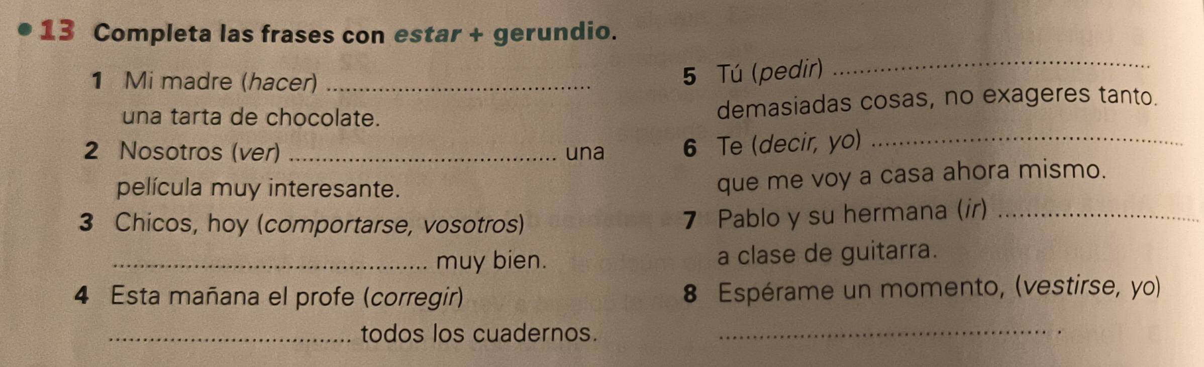 Completa las frases con estar + gerundio. 
_ 
1 Mi madre (hacer)_ 
5 Tú (pedir) 
una tarta de chocolate. demasiadas cosas, no exageres tanto. 
2 Nosotros (ver) _una 
6 Te (decir, yo)_ 
película muy interesante. 
que me voy a casa ahora mismo. 
3 Chicos, hoy (comportarse, vosotros) 
7 Pablo y su hermana (ir)_ 
_muy bien. a clase de guitarra. 
4 Esta mañana el profe (corregir) 8 Espérame un momento, (vestirse, yo) 
_todos los cuadernos._