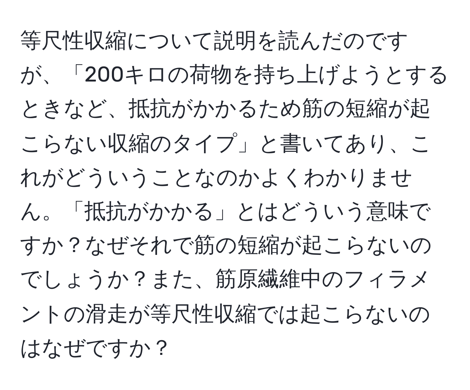 等尺性収縮について説明を読んだのですが、「200キロの荷物を持ち上げようとするときなど、抵抗がかかるため筋の短縮が起こらない収縮のタイプ」と書いてあり、これがどういうことなのかよくわかりません。「抵抗がかかる」とはどういう意味ですか？なぜそれで筋の短縮が起こらないのでしょうか？また、筋原繊維中のフィラメントの滑走が等尺性収縮では起こらないのはなぜですか？