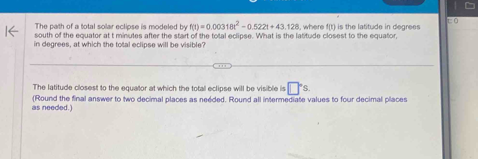 The path of a total solar eclipse is modeled by f(t)=0.00318t^2-0.522t+43.128 , where f(t) is the latitude in degrees 
south of the equator at t minutes after the start of the total eclipse. What is the latitude closest to the equator, 
in degrees, at which the total eclipse will be visible? 
The latitude closest to the equator at which the total eclipse will be visible is □°S. 
(Round the final answer to two decimal places as neéded. Round all intermediate values to four decimal places 
as needed.)