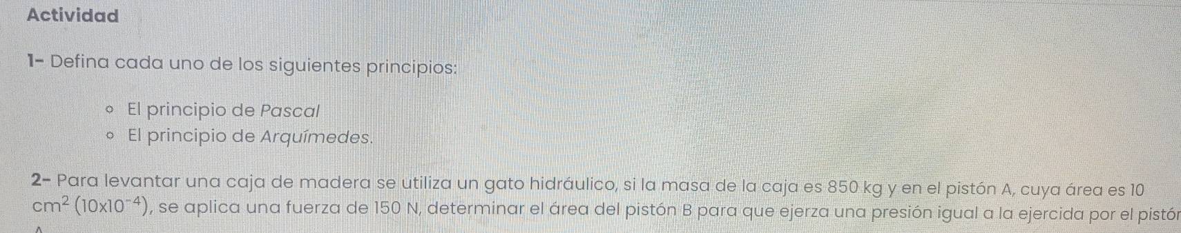 Actividad 
1- Defina cada uno de los siguientes principios: 
El principio de Pascal 
El principio de Arquímedes. 
2- Para levantar una caja de madera se utiliza un gato hidráulico, si la masa de la caja es 850 kg y en el pistón A, cuya área es 10
cm^2(10* 10^(-4)) , se aplica una fuerza de 150 N, determinar el área del pistón B para que ejerza una presión igual a la ejercida por el pistón