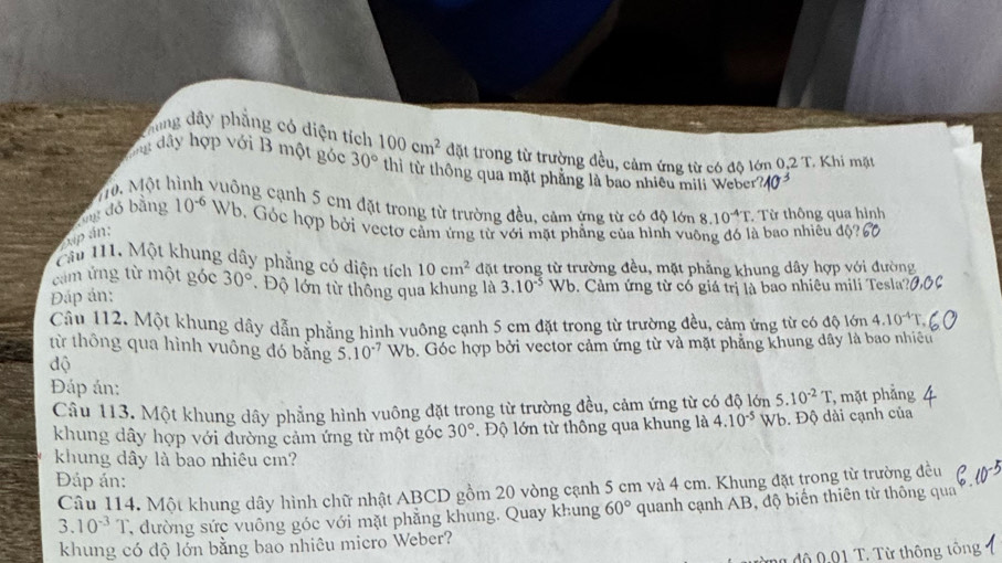 Thung dây phẳng có diện tích
gang dây hợp với B một góc 30° 100cm^2 đặt trong từ trường đều, cảm ứng từ có độ lớn 0.2T. Khi mặt
thì từ thông qua mặt phăng là bao nhiều mili Weber?/
70. Một hình vuỡng cạnh 5 cm đặt trong từ trường đều, cảm ứng từ có độ lớn 8.10^(-4)T.. Từ thông qua hình
Tng đó bằng 10^(-6) Wb. Góc hợp bởi vectơ cảm ứng từ với mặt phẳng của hình vuông đó là bao nhiều độ
xp án:
Cả 111. Một khung dây phẳng có diện tích 10cm^2 đặt trong từ trường đều, mặt phẳng khung dây hợp với đường
cảm ứng từ một góc 30° * Độ lớn từ thông qua khung là 3.10^(-5)
Đáp án:  Wb. Cảm ứng từ có giá trị là bao nhiêu mili Tesla?
Cầu 112. Một khung dây dẫn phẳng hình vuông cạnh 5 cm đặt trong từ trường đều, cảm ứng từ có độ lớn 4.10^(-4)T.
từ thông qua hình vuông đó bằng 5.10^(-7) Wb. Góc hợp bởi vector cảm ứng từ và mặt phẳng khung dây là bao nhiều
độ
Đáp án:
Câu 113. Một khung dây phẳng hình vuông đặt trong từ trường đều, cảm ứng từ có độ lớn 5.10^(-2)T , mặt phẳng
khung dây hợp với đường cảm ứng từ một góc 30° ,  Độ lớn từ thông qua khung là 4.10^(-5) Wb. Độ dài cạnh của
khung dây là bao nhiêu cm?
Đáp án:
Câu 114. Một khung dây hình chữ nhật ABCD gồm 20 vòng cạnh 5 cm và 4 cm. Khung đặt trong từ trường đều
3.10^(-3)T * đường sức vuông góc với mặt phẳng khung. Quay khung 60° quanh cạnh AB, độ biển thiên từ thông qua
khung có độ lớn bằng bao nhiêu micro Weber?
độ 0 01 T. Từ thông tông