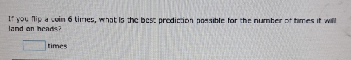 If you flip a coin 6 times, what is the best prediction possible for the number of times it will 
land on heads? 
times