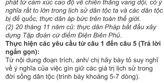 phát từ cám xúc cao độ về chiến thăng vang dội, có ý 
nghĩa rất to lớn trong lịch sử dân tộc ta và các dân tộc 
bị đế quốc, thực dân áp bức trên toàn thế giới. 
(2) 20 tháng 11 năm cũ: thực dân Pháp bắt đầu xây 
dựng Tập đoàn cứ điểm Điện Biên Phủ. 
Thực hiện các yêu cầu từ câu 1 đến câu 5 (Trả lời 
ngắn gọn): 
Từ nội dung đoạn trích, anh/ chị hãy bày tỏ suy nghĩ 
về ý nghĩa của việc gìn giữ các giá trị lịch sử trong 
đời sống dân tộc (trình bày khoảng 5-7 dòng).