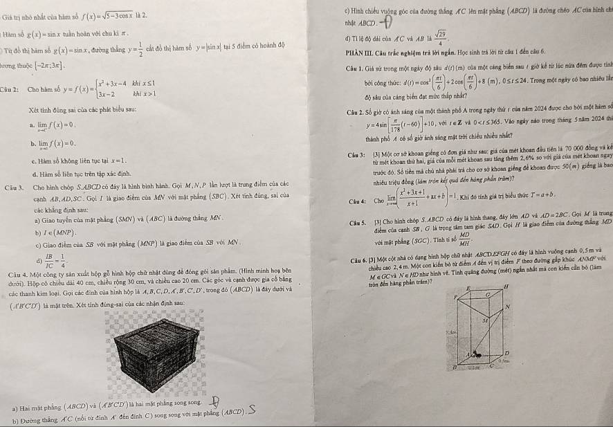 Giả trị nhỏ nhất của hàm số f(x)=sqrt(5-3cos x) là 2. nhật ABCD. c) Hình chiếu vuộng góc của đường thắng AC lên mặt phẳng (ABCD) là đường chéo AC của hình chỉ
Hàm số g(x)=sin x r tuàn hoàn với chu ki π . đ) Tỉ lệ độ dài của AC và AB là  sqrt(29)/4 
Từ đổ thị hàm số g(x)=sin x , đường thắng y= 1/2  cầt đồ thị hàm số y=|sin x| tại 5 điểm có hoành độ
PHÀN III. Câu trắc nghiệm trả lời ngắn. Học sinh trả lời từ câu 1 đến câu 6.
lương thuộc [-2π ;3π ].
Câu 1. Giả sử trong một ngày độ sâu d(r) (m) của một cáng biển sau 7 giờ kể từ lúc nữa đếm được tính
Câu 2: Cho hàm số y=f(x)=beginarrayl x^2+3x-4khix≤ 1 3x-2khix>1endarray. bởi công thức: d(t)=cos^2( π t/6 )+2cos ( π t/6 )+8(m),0≤ t≤ 24. 4. Trong một ngày có bao nhiều lần
Xét tính đùng sai của các phát biểu sau: độ sâu của cảng biển đạt mức thấp nhất?
Câu 2. Số giờ có ảnh sáng của một thành phố A trong ngày thứ r của năm 2024 được chơ bởi một hàm số
a. limlimits _xto c^-f(x)=0.
y=4sin [ π /178 (t-60)]+10 , với z_vi 0 , Vào ngày nào trong tháng 5năm 2024 thị
thành phố A có số giờ ánh sáng mặt trời chiêu nhiều nhất?
b. limlimits _xto 0f(x)=0.
c. Hàm số không liên tục tại x=1. Câu 3: [3] Một cơ sở khoan giếng có đơn giá như sau: giá của mét khoan đầu tiên là 70 000 đồng và kẻ
từ mét khoan thứ hai, giá của mỗi mét khoan sau tầng thêm 2, 6% so với giá của mét khoan ngay
trước đó. Số tiền mà chủ nhà phái trả cho cơ sở khoan giềng để khoan được 50(m)
d. Hàm số liên tục trên tập xác định. giồng là bao
Câu 3. Cho hình chóp S.ABCD có đảy là hình bình hành. Gọi M , N, P lần lượt là trung điểm của các  thiêu triệu đồng (làm tròn kết quả đến hàng phần trăm)?
canh AB, AD,SC . Gọi I là giao điểm của MN với mặt phẳng (SBC). Xét tính đùng, sai của
Câu 4: Cho.limlimits _xto ∈fty ( (x^2+3x+1)/x+1 +ax+b)=1. Khi đó tính giả trị biểu thức T-a+b.
các khẳng định sau:
a) Giao tuyến của mặt phẳng (SMN) và (ABC) là đường thắng MN.  Gọi  M là trung
Câm 5. [3] Cho hình chóp S. ABCD có đây là hình thang, đây lớn AD và AD=2BC
b) 1∈ ( (NP.
điểm của cạnh SB , G là trọng tâm tam giác SAD. Gọi H là giao điểm của đường thắng MD
c) Giao điểm của SB với mặt phẳng (MNP) là giao điểm của SB với MN 
9  IB/IC = 1/4 . với mặt phẳng (SGC). Tỉnh tỉ số  MD/MH .
Câu 4. Một công ty săn xuất hộp gỗ hình hộp chữ nhật dùng để đóng gôi sản phẩm. (Hình minh hoạ bên Câu 6. [3] Một cột nhà có dạng hình hộp chữ nhật ABCD.EFGH có đây là hình vuởng cạnh 0, 5 m và
chiều cao 2,4 m. Một con kiến bỏ từ điểm A đến vị trị điểm F theo đường gắp khúc ANMF với
đưới). Hộp có chiều dài 40 cm, chiều rộng 30 cm, và chiều cao 20 cm. Các góc và cạnh được gia cổ bằng =GCV
các thanh kim loại. Gọi các đình của hình hộp là A, B, C, D, A', B', C, D', trong đó (ABCD) là đây dưới và tròn đến hàng phần trấm)? Nà N ∈ HD như hình về. Tỉnh quãng đường (mét) ngắn nhất mà con kiến cần bỏ (làm
( A'B'C'D') là mật trên. Xét tính đùng-sai của các nhận định sau:
a) Hai mặt phẳng (ABCD) và ( A'B'C'D') là hai mặt phẳng song song.
b) Đường thắng A'C (nổi từ đình A' đến đính C ) song song với mặt phẳng (ABCD)