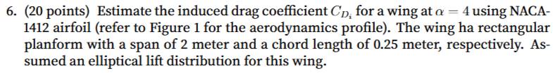 Estimate the induced drag coefficient C_D for a wing at alpha =4 using NACA-
1412 airfoil (refer to Figure 1 for the aerodynamics profile). The wing ha rectangular 
planform with a span of 2 meter and a chord length of 0.25 meter, respectively. As- 
sumed an elliptical lift distribution for this wing.