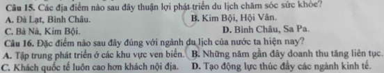 Các địa điểm nào sau đây thuận lợi phát triển du lịch chăm sóc sức khỏe?
A. Đà Lạt, Bình Châu. B. Kim Bội, Hội Vân.
C. Bà Nà, Kim Bội. D. Bình Châu, Sa Pa.
Cầu 16. Đặc điểm nào sau đây đúng với ngành du lịch của nước ta hiện nay?
A. Tập trung phát triển ở các khu vực ven biển. B. Những năm gần đây doanh thu tăng liên tục.
C. Khách quốc tế luôn cao hơn khách nội địa. D. Tạo động lực thúc đầy các ngành kình tế.