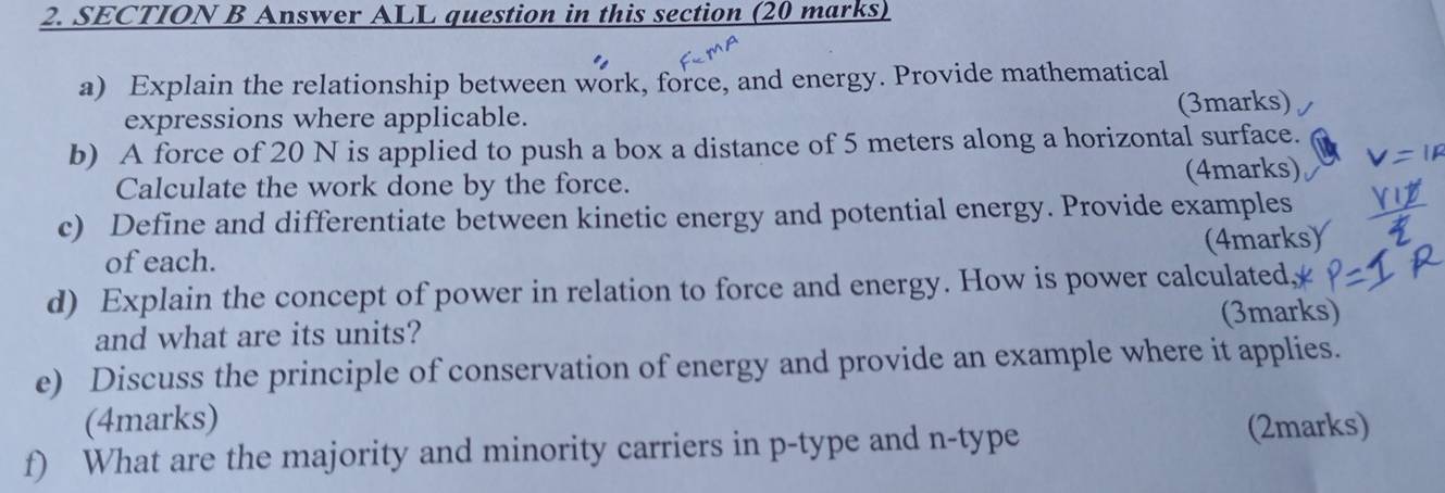 Answer ALL question in this section (20 marks) 
a) Explain the relationship between work, force, and energy. Provide mathematical 
expressions where applicable. (3marks) 
b) A force of 20 N is applied to push a box a distance of 5 meters along a horizontal surface. 
Calculate the work done by the force. (4marks) 
c) Define and differentiate between kinetic energy and potential energy. Provide examples 
(4marks) 
of each. 
d) Explain the concept of power in relation to force and energy. How is power calculated, 
and what are its units? (3marks) 
e) Discuss the principle of conservation of energy and provide an example where it applies. 
(4marks) 
f) What are the majority and minority carriers in p -type and n -type (2marks)