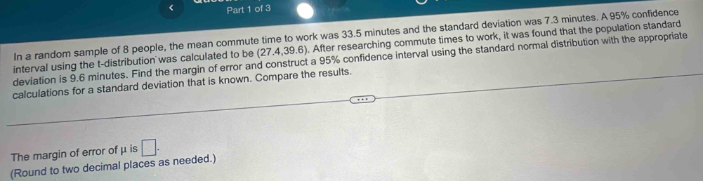 < Part 1 of 3 
In a random sample of  8 people, the mean commute time to work was 33.5 minutes and the standard deviation was 7.3 minutes. A 95% confidence 
interval using the t-distribution was calculated to be (27.4,39.6). After researching commute times to work, it was found that the population standard 
deviation is 9.6 minutes. Find the margin of error and construct a 95% confidence interval using the standard normal distribution with the appropriate 
calculations for a standard deviation that is known. Compare the results. 
The margin of error of μ is □. 
(Round to two decimal places as needed.)