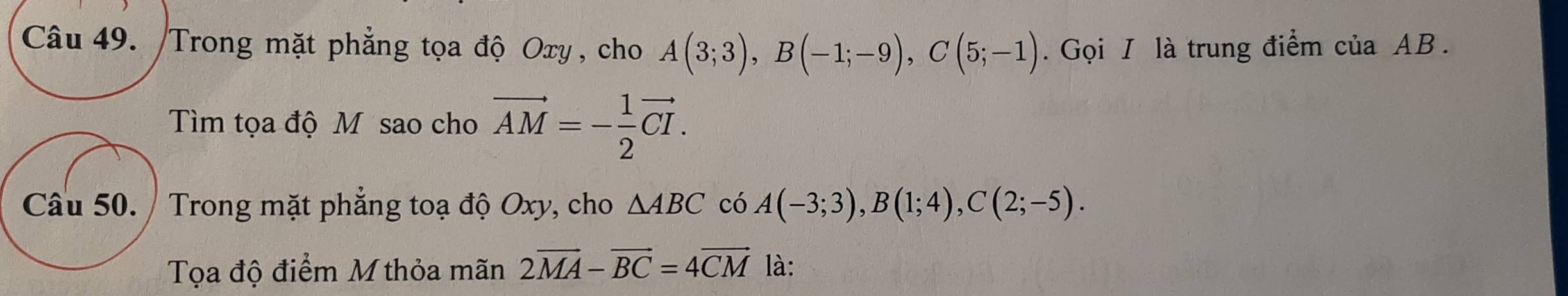 Trong mặt phẳng tọa độ Oxy , cho A(3;3), B(-1;-9), C(5;-1). Gọi I là trung điểm của AB. 
Tìm tọa độ M sao cho vector AM=- 1/2 vector CI. 
Câu 50. / Trong mặt phẳng toạ độ Oxy, cho △ ABC có A(-3;3), B(1;4), C(2;-5). 
Tọa độ điểm M thỏa mãn 2vector MA-vector BC=4vector CM là: