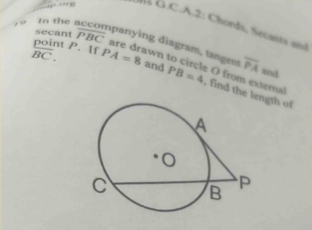 nporg 
A .2 : C hords, Secant d 
19 
In the accompanying diagram, tangen overline PA and
overline BC. 
secant overline PBC are drawn to circle O from external 
point P. If PA=8 and PB=4 find the length of