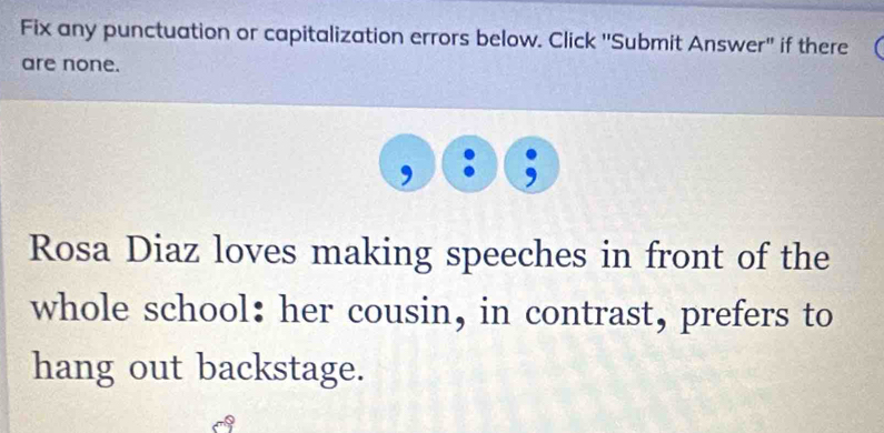 Fix any punctuation or capitalization errors below. Click 'Submit Answer" if there 
are none. 
Rosa Diaz loves making speeches in front of the 
whole school: her cousin, in contrast, prefers to 
hang out backstage.