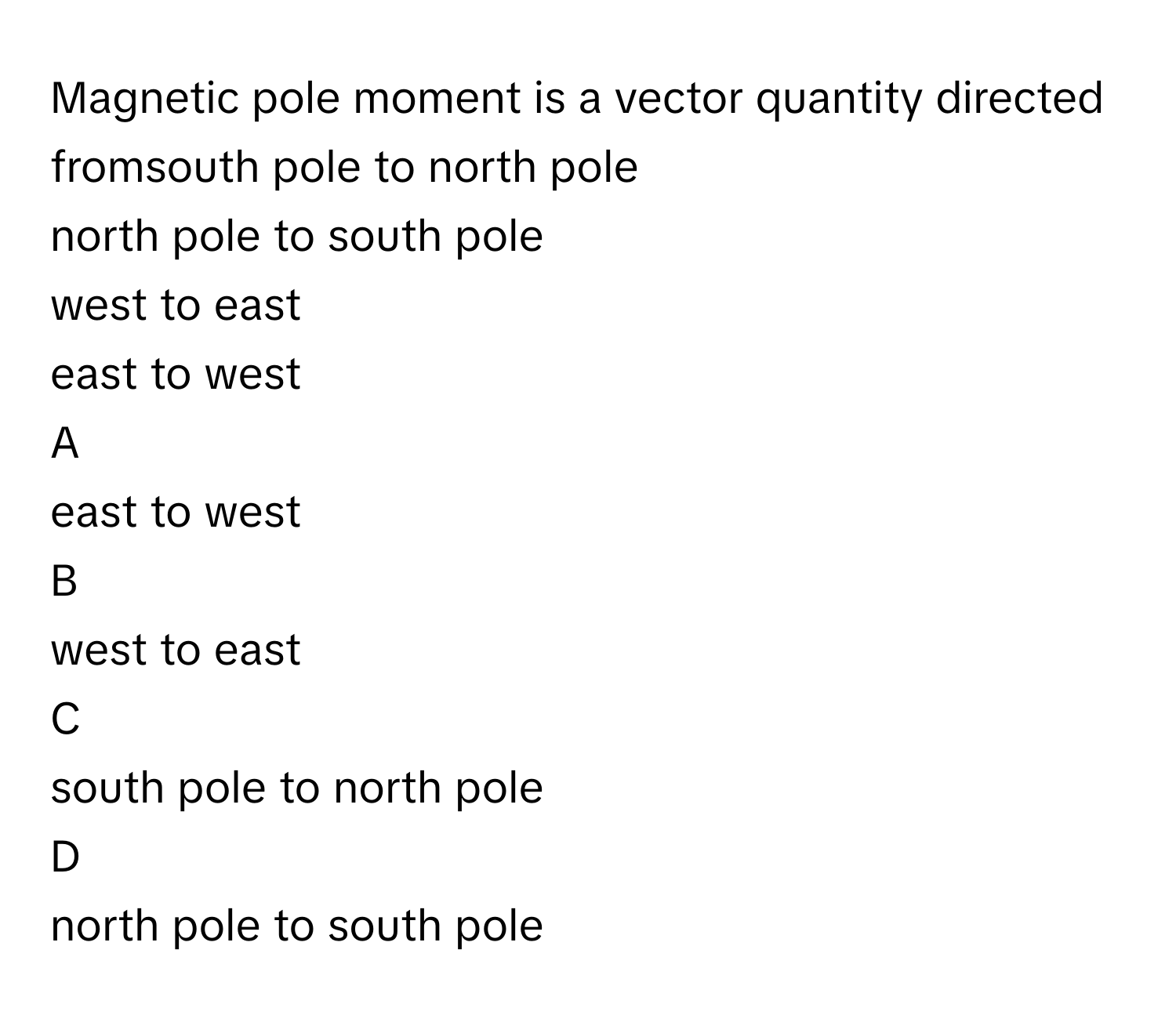 Magnetic pole moment is a vector quantity directed fromsouth pole to north pole
north pole to south pole
west to east
east to west

A  
east to west 


B  
west to east 


C  
south pole to north pole 


D  
north pole to south pole