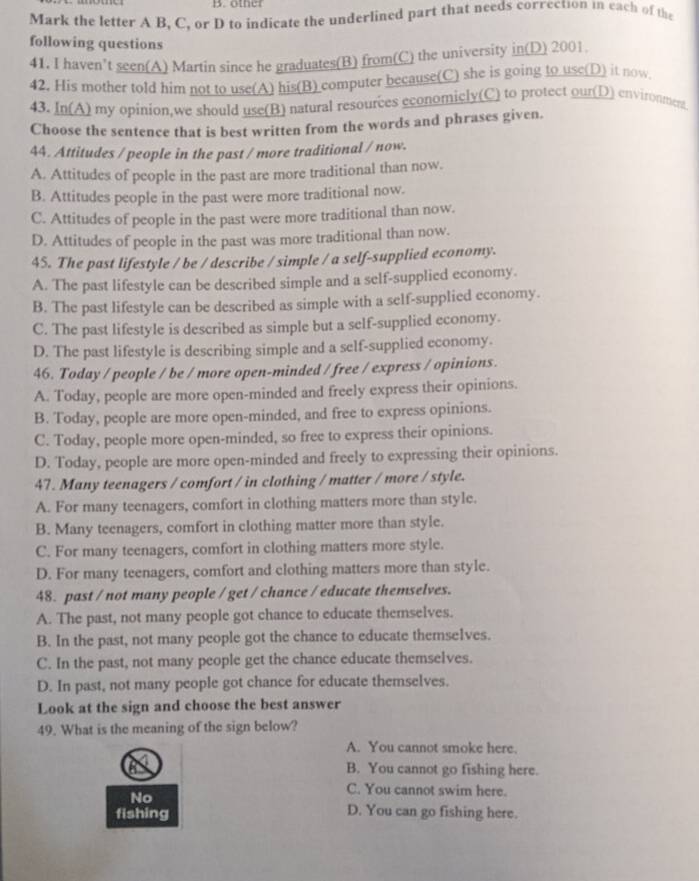 oth  er
Mark the letter A B, C, or D to indicate the underlined part that needs correction in each of the
following questions
41. I haven’t seen(A) Martin since he graduates(B) from(C) the university in(D) 2001
42. His mother told him not to use(A) his(B) computer because(C) she is going to use(D) it now
43. In(A) my opinion,we should use(B) natural resources economicly(C) to protect our(D) environment
Choose the sentence that is best written from the words and phrases given.
44. Attitudes / people in the past / more traditional / now.
A. Attitudes of people in the past are more traditional than now.
B. Attitudes people in the past were more traditional now.
C. Attitudes of people in the past were more traditional than now.
D. Attitudes of people in the past was more traditional than now.
45. The past lifestyle / be / describe / simple / a self-supplied economy.
A. The past lifestyle can be described simple and a self-supplied economy.
B. The past lifestyle can be described as simple with a self-supplied economy.
C. The past lifestyle is described as simple but a self-supplied economy.
D. The past lifestyle is describing simple and a self-supplied economy.
46. Today / people / be / more open-minded / free / express / opinions.
A. Today, people are more open-minded and freely express their opinions.
B. Today, people are more open-minded, and free to express opinions.
C. Today, people more open-minded, so free to express their opinions.
D. Today, people are more open-minded and freely to expressing their opinions.
47. Many teenagers / comfort / in clothing / matter / more / style.
A. For many teenagers, comfort in clothing matters more than style.
B. Many teenagers, comfort in clothing matter more than style.
C. For many teenagers, comfort in clothing matters more style.
D. For many teenagers, comfort and clothing matters more than style.
48. past / not many people / get / chance / educate themselves.
A. The past, not many people got chance to educate themselves.
B. In the past, not many people got the chance to educate themselves.
C. In the past, not many people get the chance educate themselves.
D. In past, not many people got chance for educate themselves.
Look at the sign and choose the best answer
49. What is the meaning of the sign below?
A. You cannot smoke here.
a B. You cannot go fishing here.
No
C. You cannot swim here.
fishing D. You can go fishing here.