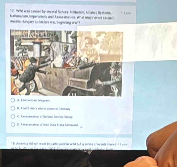 WWI was caused by several factors: Militarism, Alliance Bysterns, t 
Nationalism, impertalism, and Assassination. What major event caused
Austria Hungary to declare wai, beginning WWI?
A. Zimmerman Telegram
B. Adulf Hiller's nee to power in Germany
C. Assassination of Berliean Gavrito Prinsip
D. Assassination of Arch Duke Frang Ferdinand
18 America did not want to participate in WWI but a series of events forced * T ===
Tậ t T The docum e