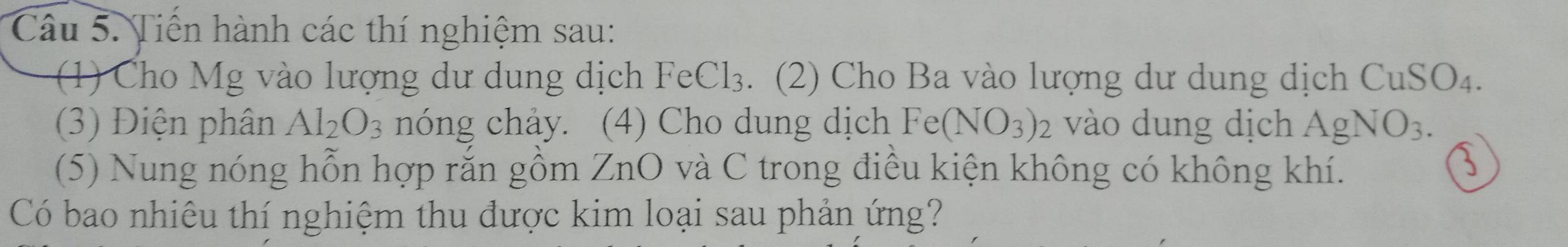 Tiến hành các thí nghiệm sau: 
(1) Cho Mg vào lượng dư dung dịch FeCl 13 3. (2) Cho Ba vào lượng dư dung dịch CuSO_4. 
(3) Điện phân Al_2O_3 nóng chảy. (4) Cho dung dịch Fe(NO_3)_2 vào dung dịch AgNO_3. 
(5) Nung nóng hỗn hợp rắn gồm ZnO và C trong điều kiện không có không khí. 
Có bao nhiêu thí nghiệm thu được kim loại sau phản ứng?