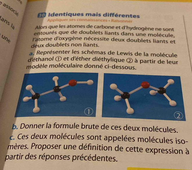 are 
associ 
Identiques mais différentes 
Appliquer ses connaissances • Raisonner 
ans la Alors que les atomes de carbone et d’hydrogène ne sont 
entourés que de doublets liants dans une molécule, 
une l'atome d'oxygène nécessite deux doublets liants et 
deux doublets non liants. 
a. Représenter les schémas de Lewis de la molécule 
d'éthanol ① et d'éther diéthylique ② à partir de leur 
modèle moléculaire donné ci-dessous. 
b. Donner la formule brute de ces deux molécules. 
c. Ces deux molécules sont appelées molécules iso- 
mères. Proposer une définition de cette expression à 
partir des réponses précédentes.