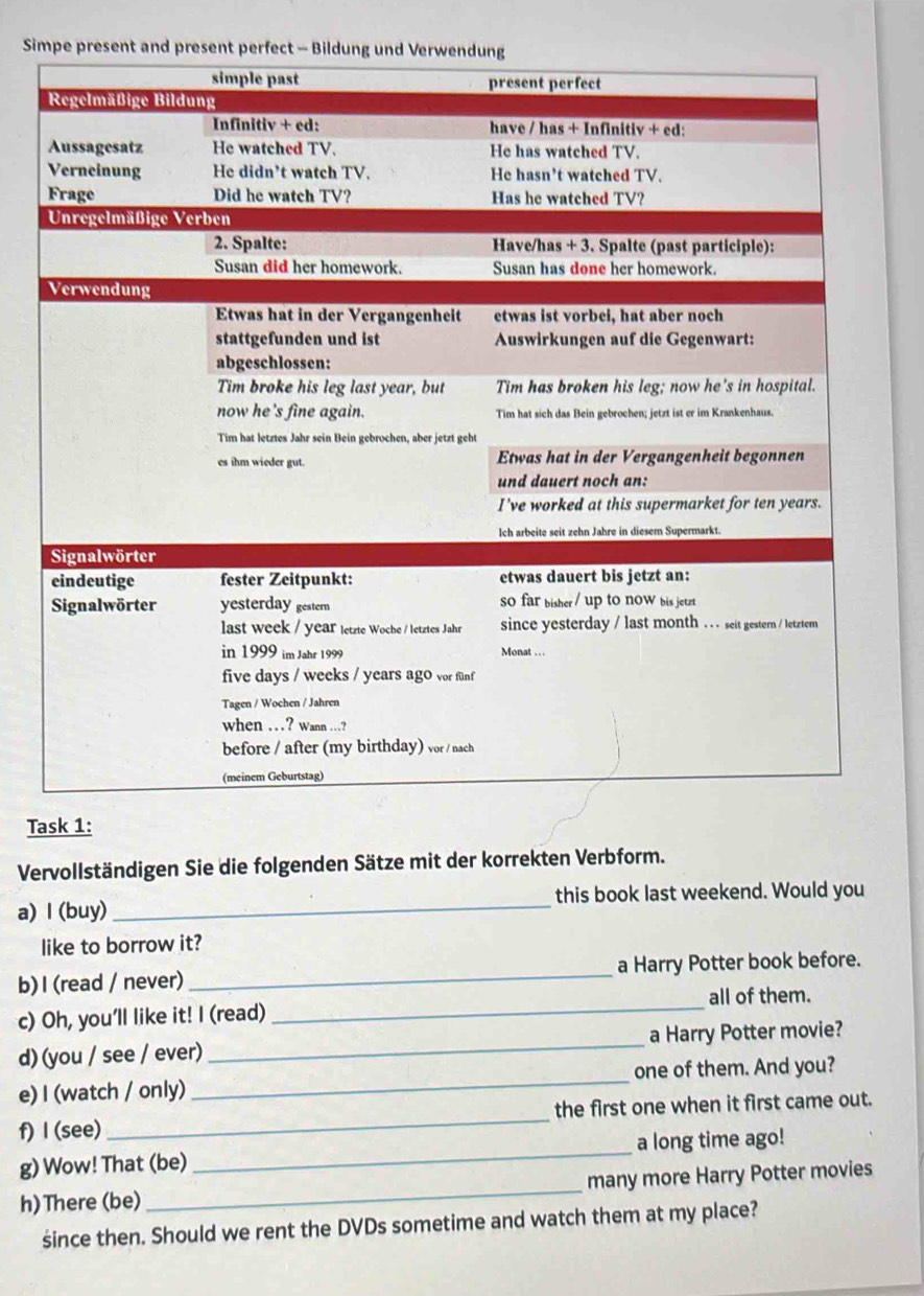 Si 
Task 1: 
Vervollständigen Sie die folgenden Sätze mit der korrekten Verbform. 
a) l (buy)_ this book last weekend. Would you 
like to borrow it? 
b) I (read / never) _a Harry Potter book before. 
c) Oh, you'll like it! I (read)_ all of them. 
d) (you / see / ever) _a Harry Potter movie? 
e) I (watch / only) _one of them. And you? 
f) I (see)_ the first one when it first came out. 
g) Wow! That (be) _a long time ago! 
h)There (be) _many more Harry Potter movies 
śsince then. Should we rent the DVDs sometime and watch them at my place?