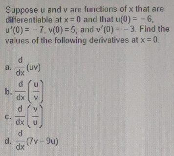 Suppose u and v are functions of x that are 
differentiable at x=0 and that u(0)=-6,
u'(0)=-7, v(0)=5 , and v'(0)=-3. Find the 
values of the following derivatives at x=0. 
a.  d/dx (uv)
b.  d/dx ( u/v )
C.  d/dx ( v/u )
d.  d/dx (7v-9u)