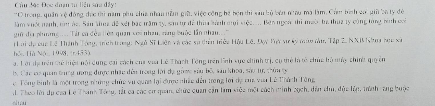 Đọc đoạn tư liệu sau dây:
*O trong, quân vệ đông đúc thì năm phu chia nhau nằm giữ, việc công bể bộn thi sáu bộ bản nhau mà làm. Cầm binh coi giữ ba ty đề
làm vuốt nanh, tim óc. Sáu khoa đê xét bác trăm ty, sáu tự đê thừa hánh mọi việc.... Bên ngoài thì mười ba thừa ty cùng tông binh co
giữ địa phương.... Tất ca đều liên quan với nhau, ràng buộc lẫn nhau...'
( Lời dụ của Lê Thánh Tông, trích trong: Ngô Sĩ Liên và các sự thần triều Hậu Lê, Đại Việt sư kỷ toàn thư, Tập 2, NXB Khoa học xã
Hội, Há Nội, 1998, tr.453).
. Lời dụ trên thể hiện nội dung cai cách của vua Lê Thánh Tông trên lĩnh vực chính trị, cụ thể là tô chức bộ máy chính quyễn
b. Các cơ quan trung ương được nhắc đến trong lời dụ gồm: sáu bộ, sáu khoa, sáu tự, thừa ty
c. Tông binh là một trong những chức vụ quan lại được nhắc đến trong lời dụ của vua Lê Thánh Tông
d. Theo lời dụ cua Lê Thánh Tông, tắt cá các cơ quan, chức quan cần làm việc một cách minh bạch, dân chu, độc lập, tránh ràng buộc
nhau