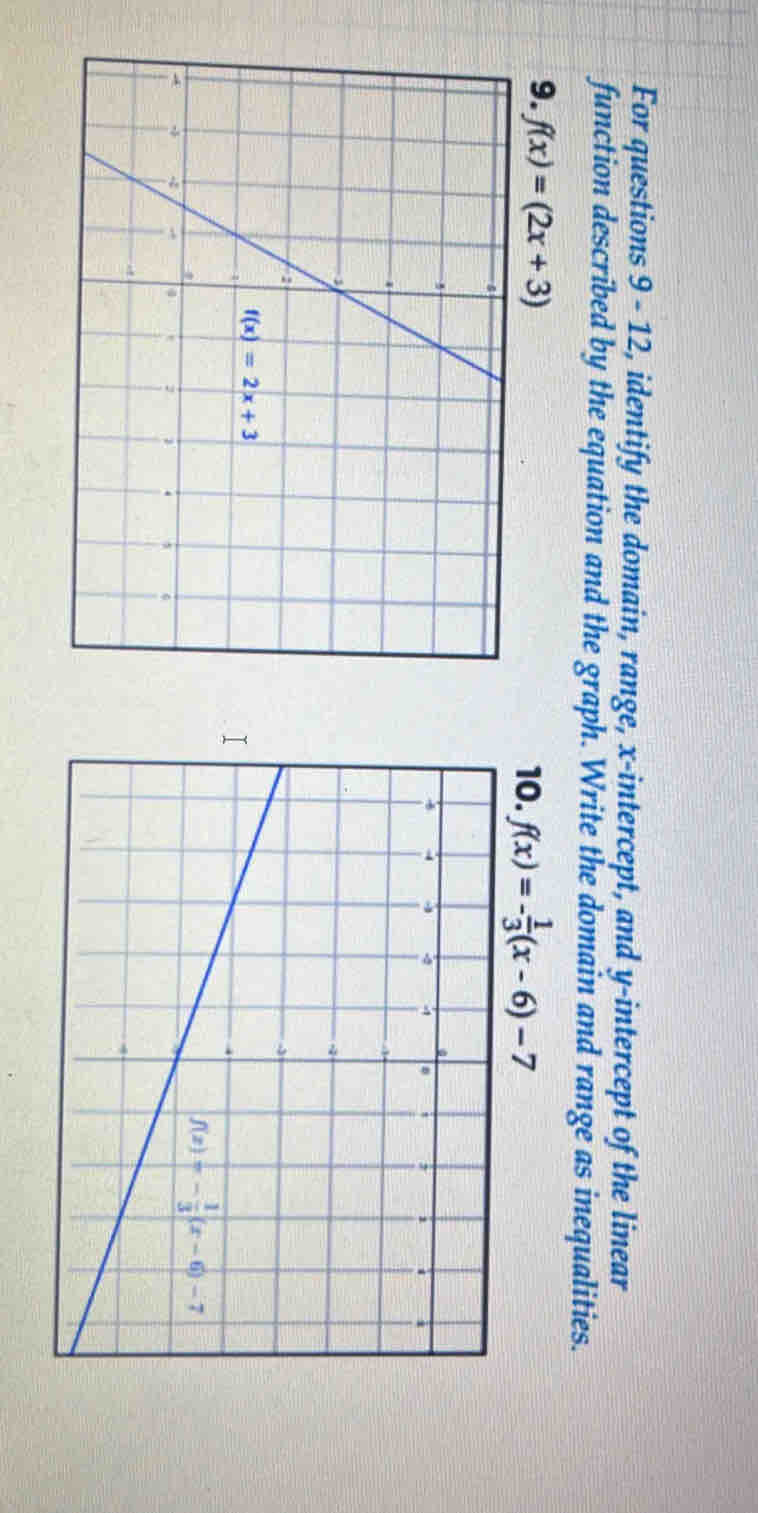 For questions 9 - 12, identify the domain, range, x-intercept, and y-intercept of the linear
function described by the equation and the graph. Write the domain and range as inequalities.
9. f(x)=(2x+3) 10. f(x)=- 1/3 (x-6)-7