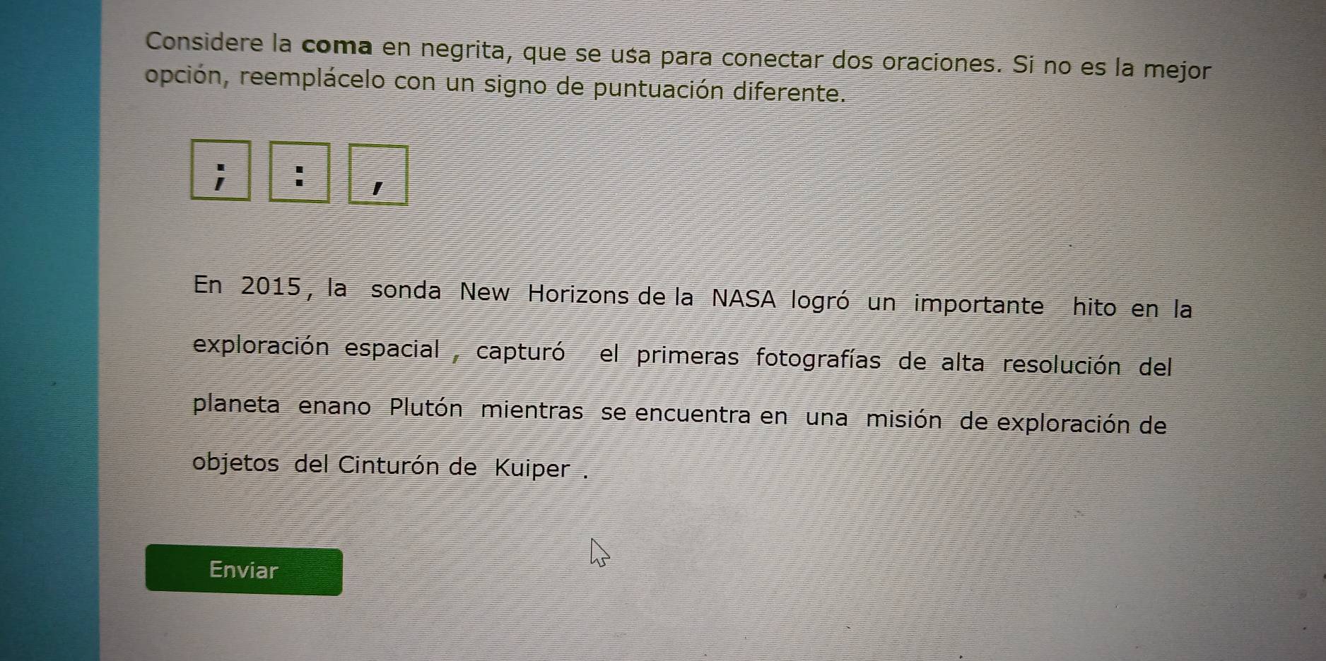 Considere la coma en negrita, que se usa para conectar dos oraciones. Si no es la mejor 
ropción, reemplácelo con un signo de puntuación diferente. 
; : 1 
En 2015, la sonda New Horizons de la NASA logró un importante hito en la 
exploración espacial , capturó el primeras fotografías de alta resolución del 
planeta enano Plutón mientras se encuentra en una misión de exploración de 
objetos del Cinturón de Kuiper . 
Enviar