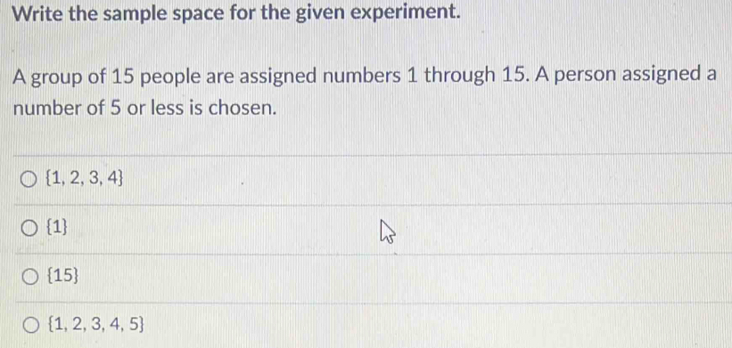 Write the sample space for the given experiment.
A group of 15 people are assigned numbers 1 through 15. A person assigned a
number of 5 or less is chosen.
 1,2,3,4
 1
15
 1,2,3,4,5