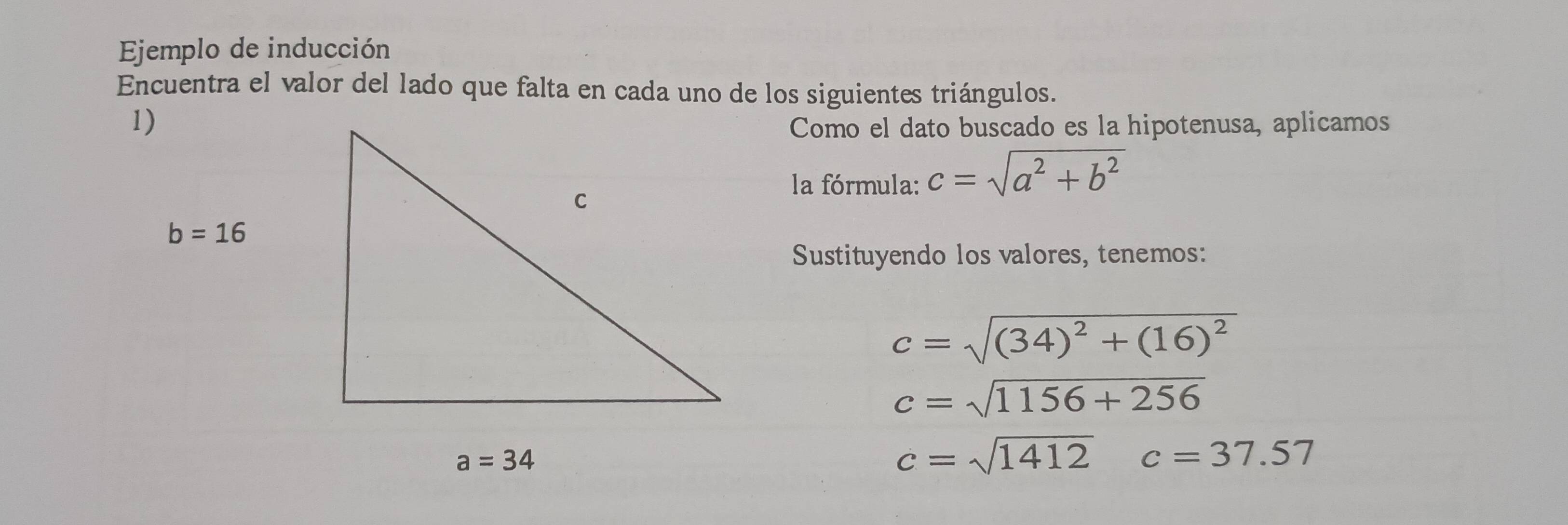 Ejemplo de inducción
Encuentra el valor del lado que falta en cada uno de los siguientes triángulos.
Como el dato buscado es la hipotenusa, aplicamos
la fórmula: c=sqrt(a^2+b^2)
Sustituyendo los valores, tenemos:
c=sqrt((34)^2)+(16)^2
c=sqrt(1156+256)
c=sqrt(1412)c=37.57