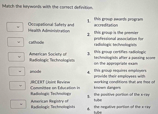 Match the keywords with the correct definition. 
1. this group awards program 
Occupational Safety and accreditation 
Health Administration this group is the premier 
2. 
professional association for 
cathode radiologic technologists 
American Society of 3. this group certifies radiologic 
Radiologic Technologists technologists after a passing score 
on the appropriate exam 
anode 4. this group requires employers 
provide their employees with 
JRCERT (Joint Review working conditions that are free of 
Committee on Education in known dangers 
Radiologic Technology 5. the positive portion of the x -ray 
American Registry of tube 
Radiologic Technologists 6. the negative portion of the x -ray 
tube